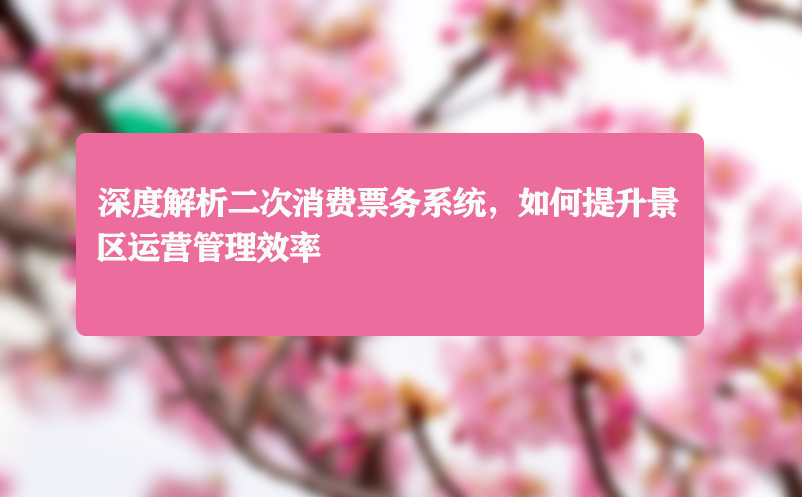深度解析二次消费票务系统，如何提升景区运营管理效率